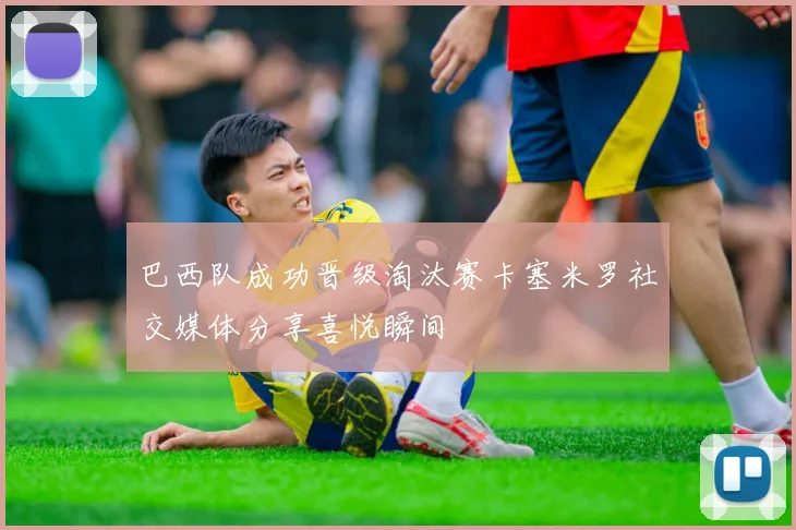 巴西队成功晋级淘汰赛卡塞米罗社交媒体分享喜悦瞬间