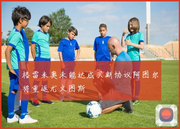 格雷米奥未能达成买断协议阿图尔将重返尤文图斯