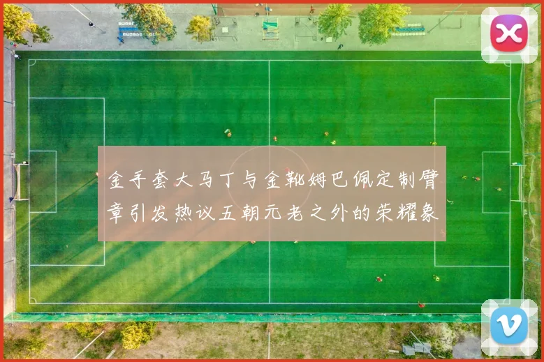 金手套大马丁与金靴姆巴佩定制臂章引发热议五朝元老之外的荣耀象征