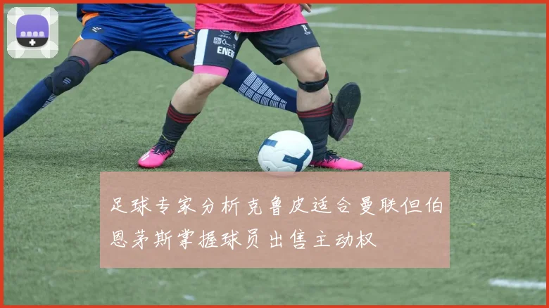 足球专家分析克鲁皮适合曼联但伯恩茅斯掌握球员出售主动权