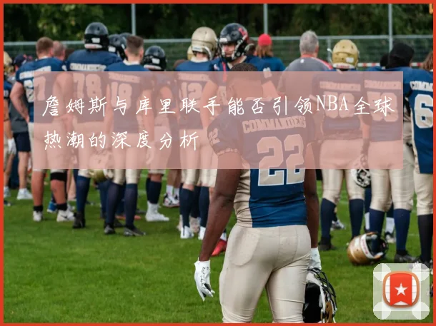 詹姆斯与库里联手能否引领NBA全球热潮的深度分析