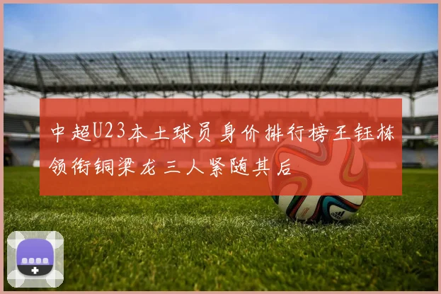 中超U23本土球员身价排行榜王钰栋领衔铜梁龙三人紧随其后
