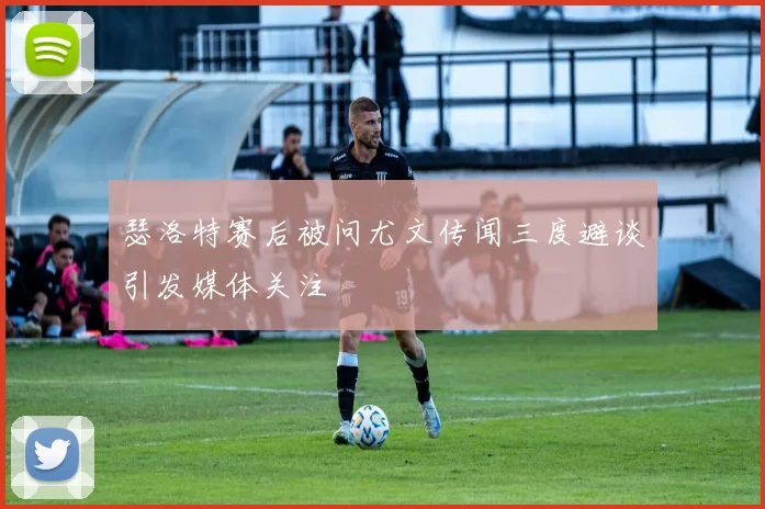 瑟洛特赛后被问尤文传闻三度避谈引发媒体关注