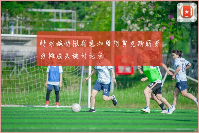 特尔施特根有意加盟阿贾克斯薪资分摊成关键讨论点