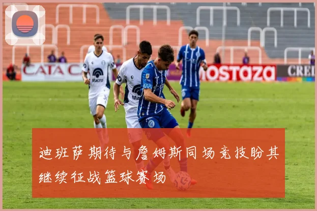 迪班萨期待与詹姆斯同场竞技盼其继续征战篮球赛场