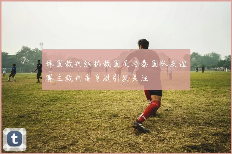韩国裁判组执裁国足与泰国队友谊赛主裁判高亨进引发关注