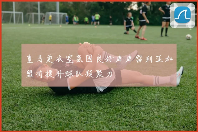 皇马更衣室氛围良好库库雷利亚加盟将提升球队凝聚力